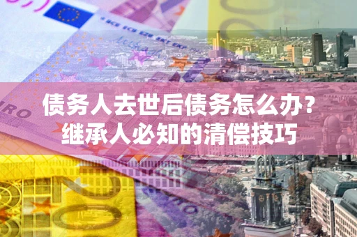 北京债务人去世后债务怎么办？继承人必知的清偿技巧